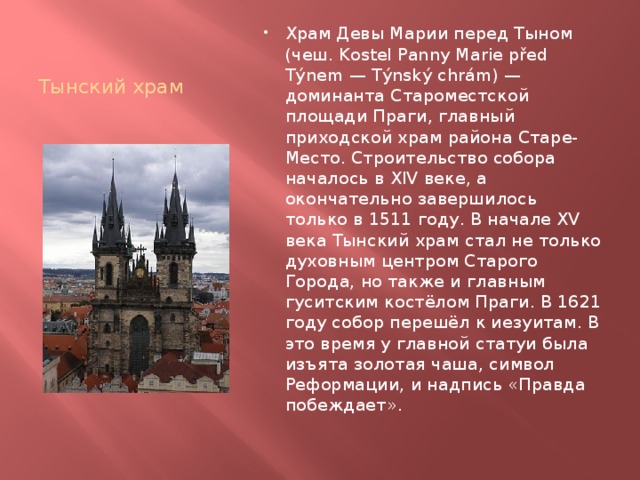 Тынский храм Храм Девы Марии перед Тыном (чеш. Kostel Panny Marie před Týnem — Týnský chrám) — доминанта Староместской площади Праги, главный приходской храм района Старе-Место. Строительство собора началось в XIV веке, а окончательно завершилось только в 1511 году. В начале XV века Тынский храм стал не только духовным центром Старого Города, но также и главным гуситским костёлом Праги. В 1621 году собор перешёл к иезуитам. В это время у главной статуи была изъята золотая чаша, символ Реформации, и надпись «Правда побеждает». 