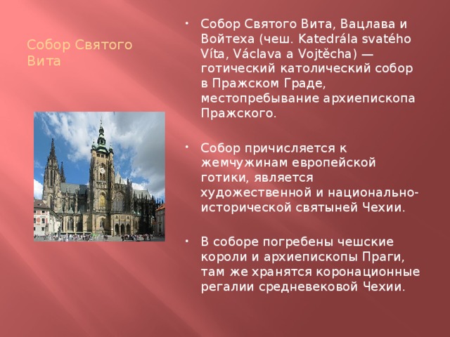 Собор Святого Вита Собор Святого Вита, Вацлава и Войтеха (чеш. Katedrála svatého Víta, Václava a Vojtěcha) — готический католический собор в Пражском Граде, местопребывание архиепископа Пражского. Собор причисляется к жемчужинам европейской готики, является художественной и национально-исторической святыней Чехии. В соборе погребены чешские короли и архиепископы Праги, там же хранятся коронационные регалии средневековой Чехии. 