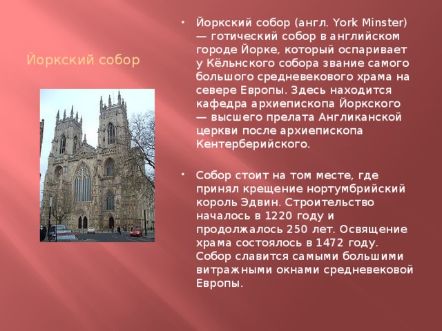 Йоркский собор Йоркский собор (англ. York Minster) — готический собор в английском городе Йорке, который оспаривает у Кёльнского собора звание самого большого средневекового храма на севере Европы. Здесь находится кафедра архиепископа Йоркского — высшего прелата Англиканской церкви после архиепископа Кентерберийского. Собор стоит на том месте, где принял крещение нортумбрийский король Эдвин. Строительство началось в 1220 году и продолжалось 250 лет. Освящение храма состоялось в 1472 году. Собор славится самыми большими витражными окнами средневековой Европы. 