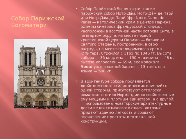Собор Парижской Богоматери Собо́р Пари́жской Богома́тери, также парижский собор Нотр-Да́м, Нотр-Да́м де Пари́ или Нотр-Да́м-де-Пари́ (фр. Notre-Dame de Paris) — католический храм в центре Парижа, один из символов французской столицы. Расположен в восточной части острова Сите, в четвёртом округе, на месте первой христианской церкви Парижа — базилики Святого Стефана, построенной, в свою очередь, на месте галло-римского храма Юпитера. Строился с 1163 по 1345 гг. Высота собора — 35 м, длина — 130 м, ширина — 48 м, высота колоколен — 69 м, вес колокола Эммануэль в южной башне — 13 тонн, его языка — 500 кг. В архитектуре собора проявляется двойственность стилистических влияний: с одной стороны, присутствуют отголоски романского стиля Нормандии со свойственным ему мощным и плотным единством, а с другой, — использованы новаторские архитектурные достижения готического стиля, которые придают зданию легкость и создают впечатление простоты вертикальной конструкции. 