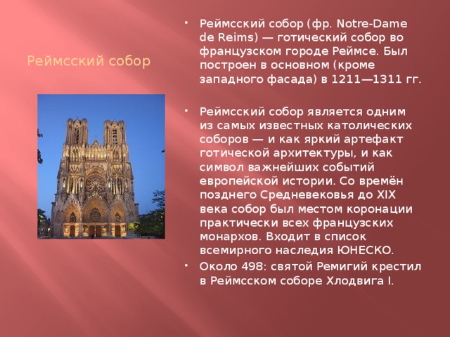 Реймсский собор Реймсский собор (фр. Notre-Dame de Reims) — готический собор во французском городе Реймсе. Был построен в основном (кроме западного фасада) в 1211—1311 гг. Реймсский собор является одним из самых известных католических соборов — и как яркий артефакт готической архитектуры, и как символ важнейших событий европейской истории. Со времён позднего Средневековья до XIX века собор был местом коронации практически всех французских монархов. Входит в список всемирного наследия ЮНЕСКО. Около 498: святой Ремигий крестил в Реймсском соборе Хлодвига I. 