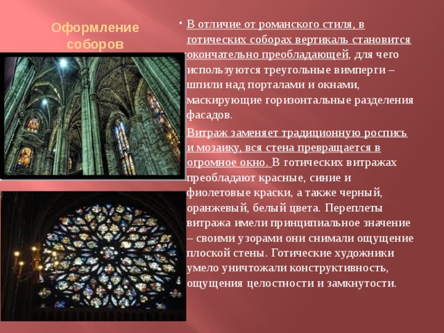 Оформление соборов   В отличие от романского стиля, в готических соборах вертикаль становится окончательно преобладающей , для чего используются треугольные вимперги – шпили над порталами и окнами, маскирующие горизонтальные разделения фасадов. Витраж заменяет традиционную роспись и мозаику, вся стена превращается в огромное окно.  В готических витражах преобладают красные, синие и фиолетовые краски, а также черный, оранжевый, белый цвета. Переплеты витража имели принципиальное значение – своими узорами они снимали ощущение плоской стены. Готические художники умело уничтожали конструктивность, ощущения целостности и замкнутости. 