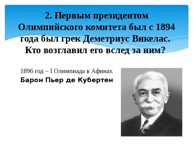   2.  Первым президентом Олимпийского комитета был с 1894 года был грек Деметриус Викелас. Кто возглавил его вслед за ним? 1896 год – I Олимпиада в Афинах Барон Пьер де Кубертен 