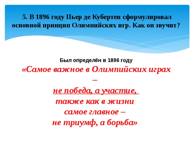 5. В 1896 году Пьер де Кубертен сформулировал основной принцип Олимпийских игр. Как он звучит? Был определён в 1896 году «Самое важное в Олимпийских играх – не победа, а участие, также как в жизни самое главное – не триумф, а борьба»  