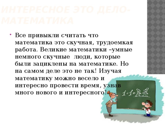 Интересное это дело-математика Все привыкли считать что математика это скучная, трудоемкая работа. Великие математики –умные немного скучные люди, которые были зациклены на математике. Но на самом деле это не так! Изучая математику можно весело и интересно провести время, узнав много нового и интересного! 