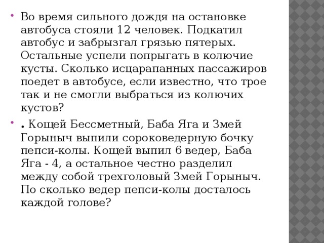 Во время сильного дождя на остановке автобуса стояли 12 человек. Подкатил автобус и забрызгал грязью пятерых. Остальные успели попрыгать в колючие кусты. Сколько исцарапанных пассажиров поедет в автобусе, если известно, что трое так и не смогли выбраться из колючих кустов? .  Кощей Бессметный, Баба Яга и Змей Горыныч выпили соpоковедеpную бочку пепси-колы. Кощей выпил 6 ведер, Баба Яга - 4, а остальное честно разделил между собой трехголовый Змей Горыныч. По сколько ведер пепси-колы досталось каждой голове? 