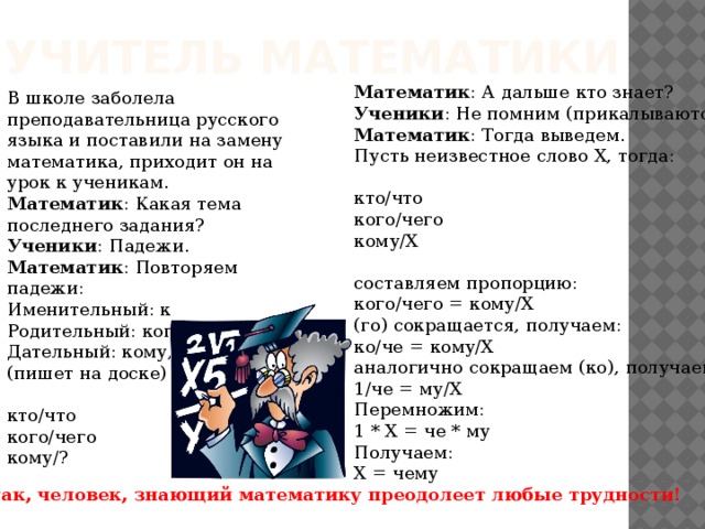 Учитель математики Математик : А дальше кто знает?  Ученики : Не помним (прикалываются).  Математик : Тогда выведем.  Пусть неизвестное слово Х, тогда:   кто/что  кого/чего  кому/Х   составляем пропорцию:  кого/чего = кому/Х  (го) сокращается, получаем:  ко/че = кому/Х  аналогично сокращаем (ко), получаем:  1/че = му/Х  Перемножим:  1 * Х = че * му  Получаем:  Х = чему В школе заболела преподавательница русского языка и поставили на замену математика, приходит он на урок к ученикам.  Математик : Какая тема последнего задания?  Ученики : Падежи.  Математик : Повторяем падежи:  Именительный: кто, что.  Родительный: кого, чего.  Дательный: кому, ...?  (пишет на доске)   кто/что  кого/чего  кому/?   Вот так, человек, знающий математику преодолеет любые трудности!  