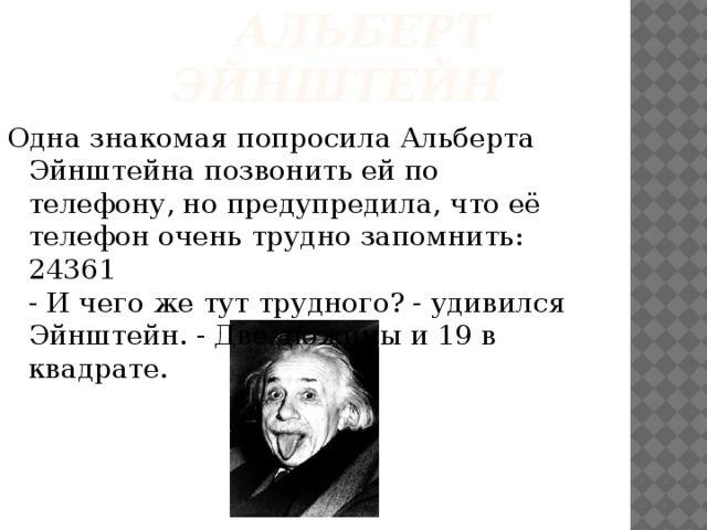  Альберт  Эйнштейн Одна знакомая попросила Альберта Эйнштейна позвонить ей по телефону, но предупредила, что её телефон очень трудно запомнить: 24361  - И чего же тут трудного? - удивился Эйнштейн. - Две дюжины и 19 в квадрате.   
