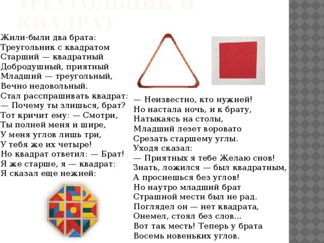 Треугольник и квадрат Жили-были два брата:  Треугольник с квадратом  Старший — квадратный  Добродушный, приятный  Младший — треугольный,  Вечно недовольный.  Стал расспрашивать квадрат:  — Почему ты злишься, брат?  Тот кричит ему: — Смотри,  Ты полней меня и шире,  У меня углов лишь три,  У тебя же их четыре!  Но квадрат ответил: — Брат!  Я же старше, я — квадрат:  Я сказал еще нежней: — Неизвестно, кто нужней!  Но настала ночь, и к брату,  Натыкаясь на столы,  Младший лезет воровато  Срезать старшему углы.  Уходя сказал:  — Приятных я тебе Желаю снов!  Знать, ложился — был квадратным,  А проснешься без углов!  Но наутро младший брат  Страшной мести был не рад.  Поглядел он — нет квадрата,  Онемел, стоял без слов...  Вот так месть! Теперь у брата  Восемь новеньких углов. 