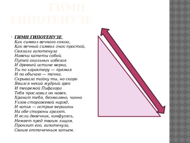  Гимн Гипотенузе ГИМН ГИПОТЕНУЗЕ  Как символ вечного союза,  Как вечный символ знак простой,  Связала гипотенуза  Навеки катеты собой.  Путей окольных избегая  И древней истине верна,  Ты по характеру — прямая  И по обычаю — точна.  Скрывала тайну ты, но скоро  Явился некий мудрый грек  И теоремой Пифагора  Тебя прославил он навек.  Хранит тебя, безмолвно, чинно  Углов сторожевой наряд,  И копья — острые вершины  На обе стороны грозят.  И если двоечник, конфузясь,  Немеет пред твоим лицом.  Пронзит его, гипотенуза,  Своим отточенным копьем. 