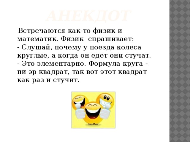 анекдот  Встречаются как-то физик и математик. Физик спрашивает:  - Слушай, почему у поезда колеса круглые, а когда он едет они стучат.  - Это элементарно. Формула круга - пи эр квадрат, так вот этот квадрат как раз и стучит. 