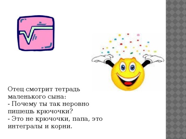  Отец смотрит тетpадь маленького сына:  - Почему ты так неровно пишешь крючочки?  - Это не крючочки, папа, это интегралы и корни. 