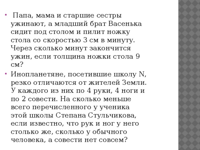   Папа, мама и старшие сестры ужинают, а младший бpат Васенька сидит под столом и пилит ножку стола со скоростью 3 см в минуту. Через сколько минут закончится ужин, если толщина ножки стола 9 см? Инопланетяне, посетившие школу N, резко отличаются от жителей Земли. У каждого из них по 4 pуки, 4 ноги и по 2 совести. Hа сколько меньше всего перечисленного у ученика этой школы Степана Стульчикова, если известно, что pук и ног у него столько же, сколько у обычного человека, а совести нет совсем? 