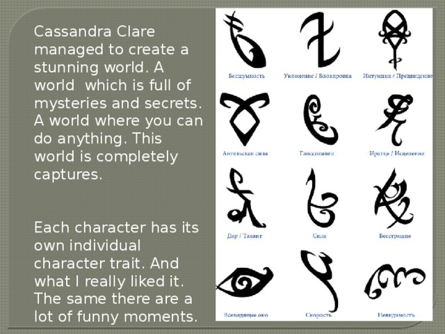 Cassandra Clare managed to create a stunning world. A world which is full of mysteries and secrets. A world where you can do anything. This world is completely captures. Each character has its own individual character trait. And what I really liked it. The same there are a lot of funny moments. 