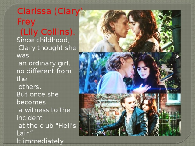 Clarissa (Clary) Frey  (Lily Collins). Since childhood,  Clary thought she was  an ordinary girl, no different from the  others. But once she becomes  a witness to the incident  at the club 