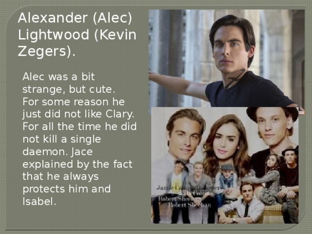 Alexander (Alec) Lightwood (Kevin Zegers). Alec was a bit strange, but cute. For some reason he just did not like Clary. For all the time he did not kill a single daemon. Jace explained by the fact that he always protects him and Isabel. 