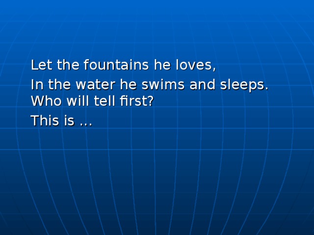  Let the fountains he loves,  In the water he swims and sleeps. Who will tell first?  This is ... 
