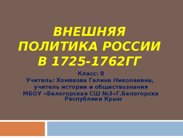 ВНЕШНЯЯ ПОЛИТИКА РОССИИ В 1725-1762ГГ Класс: 8 Учитель: Хомякова Галина Николаевна, учитель истории и обществознания МБОУ «Белогорская СШ №3»Г.Белогорска Республики Крым