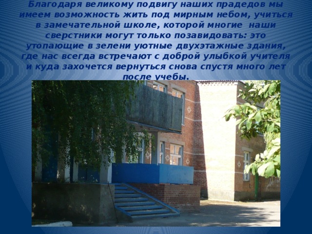    Благодаря великому подвигу наших прадедов мы имеем возможность жить под мирным небом, учиться в замечательной школе, которой многие наши сверстники могут только позавидовать: это утопающие в зелени уютные двухэтажные здания, где нас всегда встречают с доброй улыбкой учителя и куда захочется вернуться снова спустя много лет после учебы. 