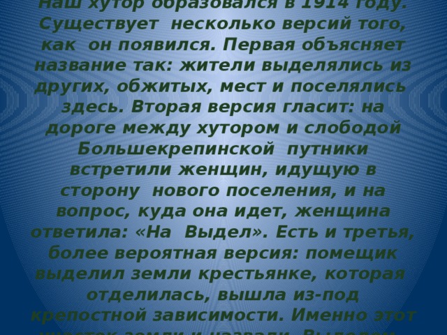   Наш хутор образовался в 1914 году. Существует несколько версий того, как он появился. Первая объясняет название так: жители выделялись из других, обжитых, мест и поселялись здесь. Вторая версия гласит: на дороге между хутором и слободой Большекрепинской путники встретили женщин, идущую в сторону нового поселения, и на вопрос, куда она идет, женщина ответила: «На Выдел». Есть и третья, более вероятная версия: помещик выделил земли крестьянке, которая отделилась, вышла из-под крепостной зависимости. Именно этот участок земли и назвали Выделом. 