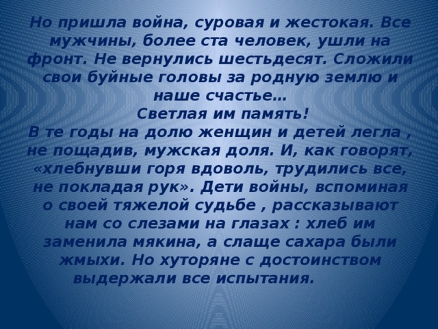 Но пришла война, суровая и жестокая. Все мужчины, более ста человек, ушли на фронт. Не вернулись шестьдесят. Сложили свои буйные головы за родную землю и наше счастье…  Светлая им память!  В те годы на долю женщин и детей легла , не пощадив, мужская доля. И, как говорят, «хлебнувши горя вдоволь, трудились все, не покладая рук». Дети войны, вспоминая о своей тяжелой судьбе , рассказывают нам со слезами на глазах : хлеб им заменила мякина, а слаще сахара были жмыхи. Но хуторяне с достоинством выдержали все испытания.   