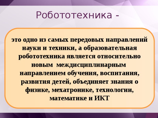 Робототехника - это одно из самых передовых направлений науки и техники, а образовательная робототехника является относительно новым междисциплинарным направлением обучения, воспитания, развития детей, объединяет знания о физике, мехатронике, технологии, математике и ИКТ 