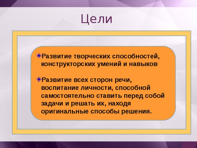 Цели Развитие творческих способностей, конструкторских умений и навыков  Развитие всех сторон речи, воспитание личности, способной самостоятельно ставить перед собой задачи и решать их, находя оригинальные способы решения. 