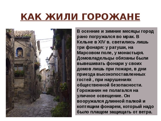 Как жили горожане В осенние и зимние месяцы город рано погружался во мрак. В Кельне в XIV в. светились лишь три фонаря: у ратуши, на Марсовом поле, у монастыря. Домовладельцы обязаны были вывешивать фонари у своих домов лишь при пожаре, в дни приезда высокопоставленных гостей , при нарушениях общественной безопасности.   Горожанин не полагался на уличное освещение. Он вооружался длинной палкой и коптящим фонарем, который надо было плащом защищать от ветра. 