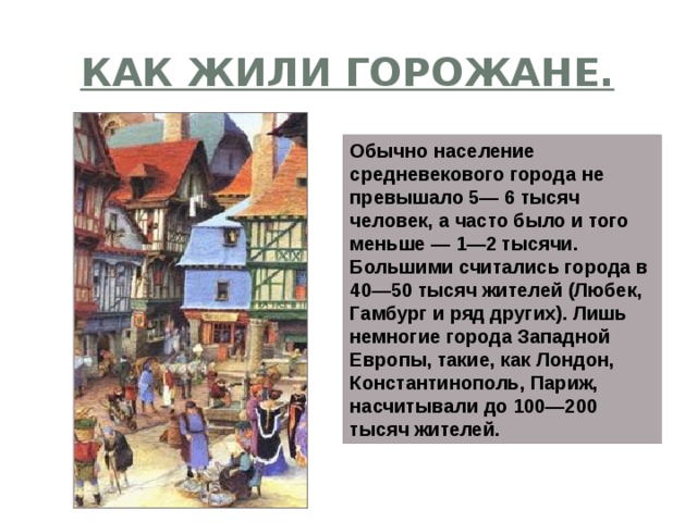 Как жили горожане. Обычно население средневекового города не превышало 5— 6 тысяч человек, а часто было и того меньше — 1—2 тысячи. Большими считались города в 40—50 тысяч жителей (Любек, Гамбург и ряд других). Лишь немногие города Западной Европы, такие, как Лондон, Константинополь, Париж, насчитывали до 100—200 тысяч жителей. 