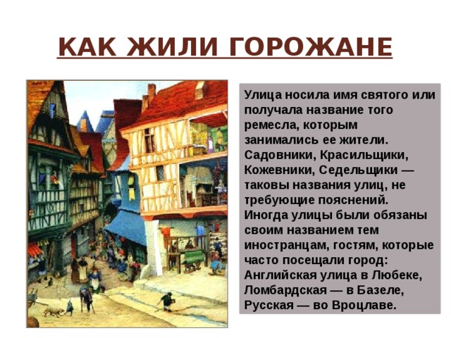 Как жили горожане Улица носила имя святого или получала название того ремесла, которым занимались ее жители. Садовники, Красильщики, Кожевники, Седельщики — таковы названия улиц, не требующие пояснений. Иногда улицы были обязаны своим названием тем иностранцам, гостям, которые часто посещали город: Английская улица в Любеке, Ломбардская — в Базеле, Русская — во Вроцлаве. 