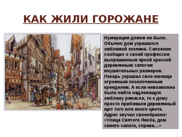 Как жили горожане Нумерации домов не было. Обычно дом украшался эмблемой хозяина. Сапожник сообщал о своей профессии выкрашенным яркой краской деревянным сапогом внушительных размеров. Пекарь украшал свое жилище огромным позолоченным кренделем. А если невозможно было найти надлежащую эмблему ремесла, то к дому просто прибивали деревянный щит того или иного цвета. Адрес звучал своеобразно: «Улица Святого Якоба, дом синего сапога, справа…» 