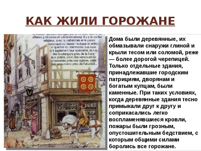 Как жили горожане Дома были деревянные, их обмазывали снаружи глиной и крыли тесом или соломой, реже — более дорогой черепицей. Только отдельные здания, принадлежавшие городским патрициям, дворянам и богатым купцам, были каменные. При таких условиях, когда деревянные здания тесно примыкали друг к другу и соприкасались легко воспламенявшиеся кровли, пожары были грозным, опустошительным бедствием, с которым общими силами боролись все горожане. 