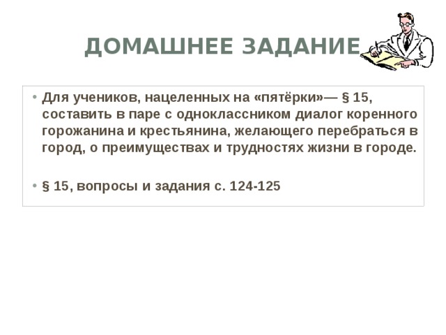 Домашнее задание Для учеников, нацеленных на «пятёрки»— § 15, составить в паре с одноклассником диалог коренного горожанина и крестьянина, желающего перебраться в город, о преимуществах и трудностях жизни в городе.  § 15, вопросы и задания с. 124-125  