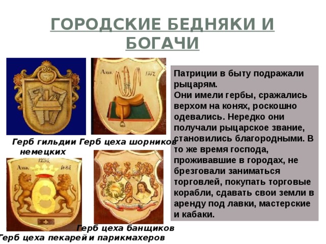 Городские бедняки и богачи Патриции в быту подражали рыцарям. Они имели гербы, сражались верхом на конях, роскошно одевались. Нередко они получали рыцарское звание, становились благородными. В то же время господа, проживавшие в городах, не брезговали заниматься торговлей, покупать торговые корабли, сдавать свои земли в аренду под лавки, мастерские и кабаки. Герб гильдии немецких столяров Герб цеха шорников Герб цеха банщиков  и парикмахеров Герб цеха пекарей 