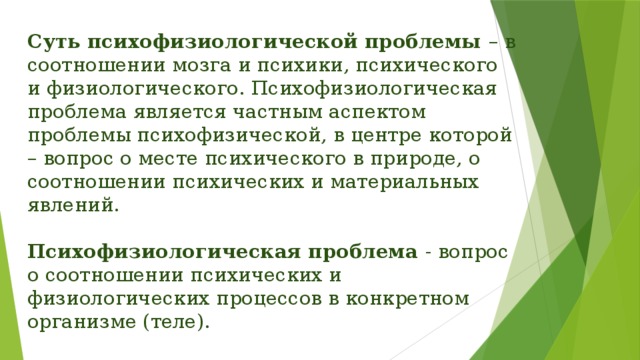 Суть психофизиологической проблемы – в соотношении мозга и психики, психического и физиологического. Психофизиологическая проблема является частным аспектом проблемы психофизической, в центре которой – вопрос о месте психического в природе, о соотношении психических и материальных явлений.   Психофизиологическая проблема - вопрос о соотношении психических и физиологических процессов в конкретном организме (теле). 