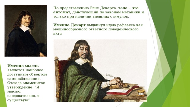 По представлению Рене Декарта, тело – это автомат , действующий по законам механики и только при наличии внешних стимулов. Именно Декарт выдвинул идею рефлекса как машинообразного ответного поведенческого акта Именно мысль является наиболее доступным объектом самонаблюдения. Отсюда знаменитое утверждение: “Я мыслю, следовательно, я существую”. 
