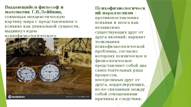 Выдающийся философ и математик Г.В.Лейбниц, совмещая механистическую картину мира с представлением о психике как уникальной сущности, выдвинул идею психофизиологического параллелизма. Психофизиологический параллелизм – противопоставление психики и мозга как независимо существующих друг от друга явлений; вариант толкования психофизиологической проблемы, согласно которому психическое и физиологическое представляют собой два самостоятельных ряда процессов, неотделимых друг от друга, коррелирующих, но не связанных между собой отношениями причины и следствия. 