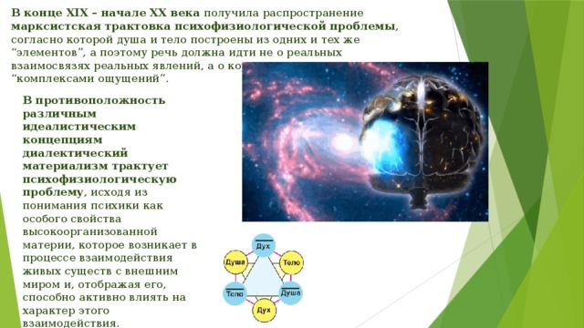 В конце XIX – начале XX века получила распространение марксистская трактовка психофизиологической проблемы , согласно которой душа и тело построены из одних и тех же “элементов”, а поэтому речь должна идти не о реальных взаимосвязях реальных явлений, а о корреляции между “комплексами ощущений”. В противоположность различным идеалистическим концепциям диалектический материализм трактует психофизиологическую проблему , исходя из понимания психики как особого свойства высокоорганизованной материи, которое возникает в процессе взаимодействия живых существ с внешним миром и, отображая его, способно активно влиять на характер этого взаимодействия. 
