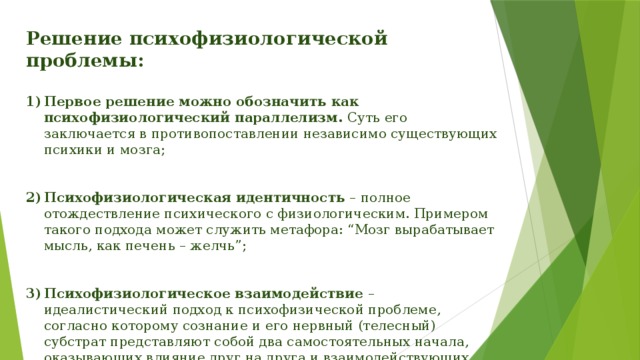 Решение психофизиологической проблемы:  Первое решение можно обозначить как психофизиологический параллелизм. Суть его заключается в противопоставлении независимо существующих психики и мозга; Психофизиологическая идентичность – полное отождествление психического с физиологическим. Примером такого подхода может служить метафора: “Мозг вырабатывает мысль, как печень – желчь”; Психофизиологическое взаимодействие – идеалистический подход к психофизической проблеме, согласно которому сознание и его нервный (телесный) субстрат представляют собой два самостоятельных начала, оказывающих влияние друг на друга и взаимодействующих между собой. 
