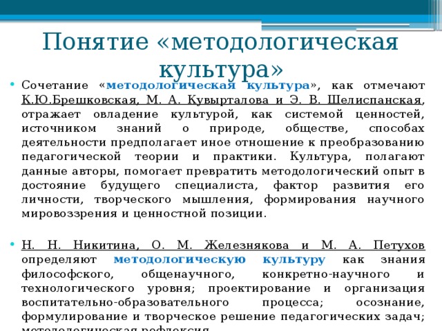 Понятие «методологическая культура» Сочетание « методологическая культура », как отмечают К.Ю.Брешковская, М. А. Кувырталова и Э. В. Шелиспанская , отражает овладение культурой, как системой ценностей, источником знаний о природе, обществе, способах деятельности предполагает иное отношение к преобразованию педагогической теории и практики. Культура, полагают данные авторы, помогает превратить методологический опыт в достояние будущего специалиста, фактор развития его личности, творческого мышления, формирования научного мировоззрения и ценностной позиции. Н. Н. Никитина, О. М. Железнякова и М. А. Петухов определяют методологическую культуру как знания философского, общенаучного, конкретно-научного и технологического уровня; проектирование и организация воспитательно-образовательного процесса; осознание, формулирование и творческое решение педагогических задач; методологическая рефлексия. 