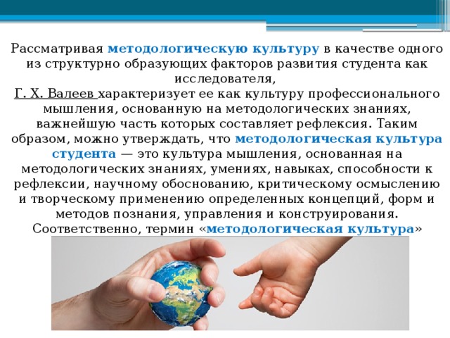 Рассматривая методологическую культуру в качестве одного из структурно образующих факторов развития студента как исследователя,  Г. Х. Валеев характеризует ее как культуру профессионального мышления, основанную на методологических знаниях, важнейшую часть которых составляет рефлексия. Таким образом, можно утверждать, что методологическая культура студента — это культура мышления, основанная на методологических знаниях, умениях, навыках, способности к рефлексии, научному обоснованию, критическому осмыслению и творческому применению определенных концепций, форм и методов познания, управления и конструирования. Соответственно, термин « методологическая культура » можно рассматривать как совокупность достижений человечества в области научной методологии. 