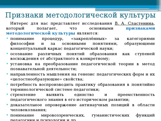 Признаки методологической культуры Интерес для нас представляет исследования В. А. Сластенина , который полагает, что основными признаками методологической культуры являются: понимание процедур, «закреплённых» за категориями философии и за основными понятиями, образующими концептуальный каркас педагогической науки; осознание различных понятий образования как ступеней восхождения от абстрактного к конкретному; установка на преобразование педагогической теории в метод познавательной деятельности; направленность мышления на генезис педагогических форм и их «целостнообразующие» свойства; потребность воспроизводить практику образования в понятийно терминологической системе педагогики; стремление выявить единство и преемственность педагогического знания в его историческом развитии; доказательное опровержение антинаучных позиций в области человекознания; понимание мировоззренческих, гуманистических функций педагогики и психологии и др. 