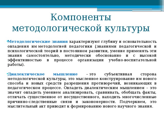 Компоненты методологической культуры Методологические знания характеризуют глубину и основательность овладения им методологией педагогики ( знаниями педагогической и психологической теорий в постоянном развитии, умение применять эти знания самостоятельно, методически обоснованно и с высокой эффективностью в процессе организации учебно-воспитательной работы). Диалектическое мышление – это субъективная сторона методологической культуры, это мысленное конструирование им нового способа и новых средств разрешения противоречий, возникающих в педагогическом процессе. Овладеть диалектическим мышлением – это значит овладеть умением анализировать, сравнивать, обобщать факты, отличать существенное от несущественного, находить многочисленные причинно-следственные связи и закономерности. Подчеркнем, это мыслительный акт приводит к формированию нового научного знания. 