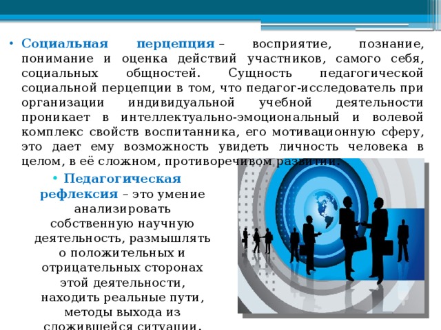 Социальная перцепция  – восприятие, познание, понимание и оценка действий участников, самого себя, социальных общностей. Сущность педагогической социальной перцепции в том, что педагог-исследователь при организации индивидуальной учебной деятельности проникает в интеллектуально-эмоциональный и волевой комплекс свойств воспитанника, его мотивационную сферу, это дает ему возможность увидеть личность человека в целом, в её сложном, противоречивом развитии. Педагогическая рефлексия – это умение анализировать собственную научную деятельность, размышлять о положительных и отрицательных сторонах этой деятельности, находить реальные пути, методы выхода из сложившейся ситуации. 