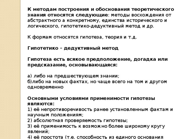 К методам построения и обоснования теоретического знания относятся следующие : методы восхождения от абстрактного а конкретному, единства исторического и логического, гипотетико-дедуктивный метод и др. К формам относятся гипотеза, теория и т.д. Гипотетико – дедуктивный метод  Гипотеза есть всякое предположение, догадка или предсказание, основывающаяся:  а) либо на предшествующем знании; б)либо на новых фактах, но чаще всего на том и другом одновременно Основными условиями применимости гипотезы являются: 1) её непротиворечивость ранее установленным фактам и научным положениям; 2) абсолютная проверяемость гипотезы; 3) её применимость к возможно более широкому кругу явлений; 4) её простота (т.е. способность из единого основания последовательно объяснить широкий круг событий). 