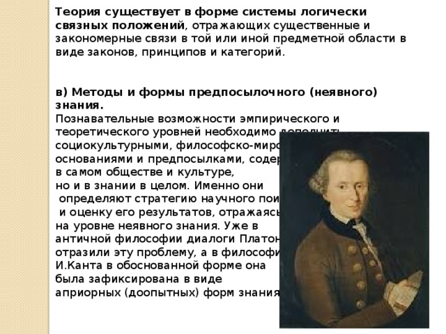 Теория существует в форме системы логически связных положений , отражающих существенные и закономерные связи в той или иной предметной области в виде законов, принципов и категорий.  в) Методы и формы предпосылочного (неявного) знания. Познавательные возможности эмпирического и теоретического уровней необходимо дополнить социокультурными, философско-мировоззренческими основаниями и предпосылками, содержащимися не только в самом обществе и культуре, но и в знании в целом. Именно они  определяют стратегию научного поиска  и оценку его результатов, отражаясь на уровне неявного знания. Уже в античной философии диалоги Платона отразили эту проблему, а в философии И.Канта в обоснованной форме она была зафиксирована в виде априорных (доопытных) форм знания. 
