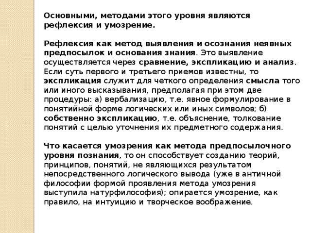 Основными, методами этого уровня являются рефлексия и умозрение.  Рефлексия как метод выявления и осознания неявных предпосылок и основания знания . Это выявление осуществляется через сравнение, экспликацию и анализ . Если суть первого и третьего приемов известны, то экспликация служит для четкого определения смысла того или иного высказывания, предполагая при этом две процедуры: а) вербализацию, т.е. явное формулирование в понятийной форме логических или иных символов; б) собственно экспликацию , т.е. объяснение, толкование понятий с целью уточнения их предметного содержания. Что касается умозрения как метода предпосылочного уровня познания , то он способствует созданию теорий, принципов, понятий, не являющихся результатом непосредственного логического вывода (уже в античной философии формой проявления метода умозрения выступила натурфилософия); опирается умозрение, как правило, на интуицию и творческое воображение. 