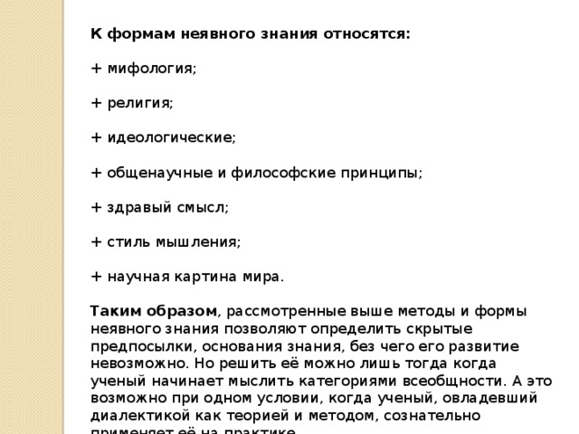 К формам неявного знания относятся: + мифология; + религия; + идеологические; + общенаучные и философские принципы; + здравый смысл; + стиль мышления; + научная картина мира. Таким образом , рассмотренные выше методы и формы неявного знания позволяют определить скрытые предпосылки, основания знания, без чего его развитие невозможно. Но решить её можно лишь тогда когда ученый начинает мыслить категориями всеобщности. А это возможно при одном условии, когда ученый, овладевший диалектикой как теорией и методом, сознательно применяет её на практике. 