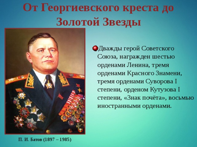 От Георгиевского креста до Золотой Звезды Дважды герой Советского Союза, награжден шестью орденами Ленина, тремя орденами Красного Знамени, тремя орденами Суворова I степени, орденом Кутузова I степени, «Знак почёта», восьмью иностранными орденами. П. И. Батов (1897 – 1985) 