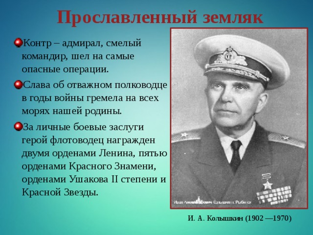 Прославленный земляк Контр – адмирал, смелый командир, шел на самые опасные операции. Слава об отважном полководце в годы войны гремела на всех морях нашей родины. За личные боевые заслуги герой флотоводец награжден двумя орденами Ленина, пятью орденами Красного Знамени, орденами Ушакова II степени и Красной Звезды. И. А. Колышкин (1902 —1970) 